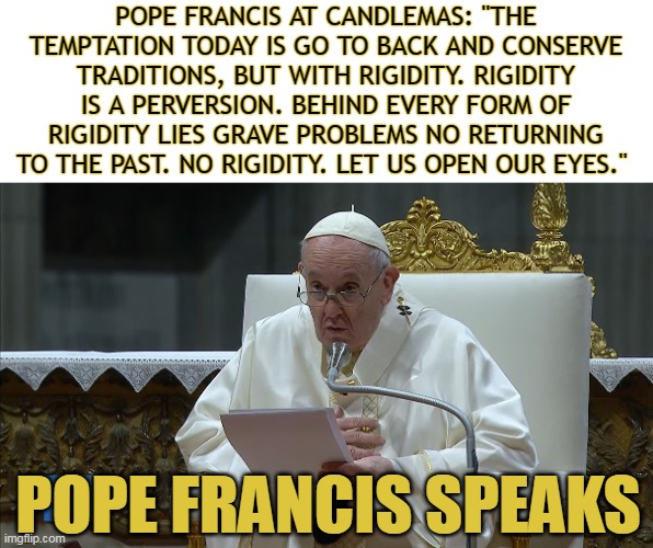 POPE FRANCIS AT CANDLEMAS: "THE TEMPTATION TODAY IS GO TO BACK AND CONSERVE TRADITIONS, BUT WITH RIGIDITY. RIGIDITY IS A PERVERSION. BEHIND EVERY FORM OF RIGIDITY LIES GRAVE PROBLEMS NO RETURNING TO THE PAST. NO RIGIDITY. LET US OPEN OUR EYES."; POPE FRANCIS SPEAKS | made w/ Imgflip meme maker