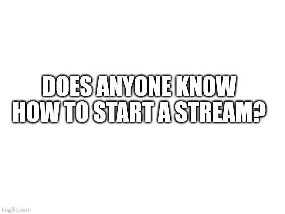 Please tell me | DOES ANYONE KNOW HOW TO START A STREAM? | image tagged in blank white template | made w/ Imgflip meme maker