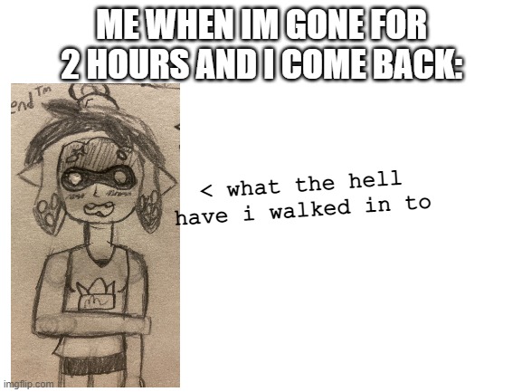 lmao | ME WHEN IM GONE FOR 2 HOURS AND I COME BACK:; < what the hell have i walked in to | image tagged in blank white template | made w/ Imgflip meme maker