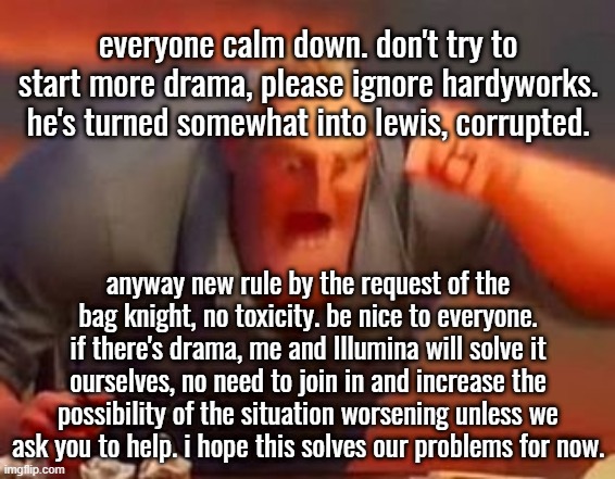 Mods and owners, please STRICTLY reinforce this rule. We don't want people leaving and causing drama. | everyone calm down. don't try to start more drama, please ignore hardyworks. he's turned somewhat into lewis, corrupted. anyway new rule by the request of the bag knight, no toxicity. be nice to everyone. if there's drama, me and Illumina will solve it ourselves, no need to join in and increase the possibility of the situation worsening unless we ask you to help. i hope this solves our problems for now. | image tagged in mr incredible mad | made w/ Imgflip meme maker