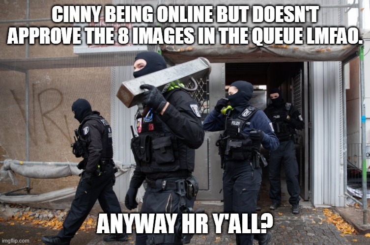 Police Raid | CINNY BEING ONLINE BUT DOESN'T APPROVE THE 8 IMAGES IN THE QUEUE LMFAO. ANYWAY HR Y'ALL? | image tagged in police raid | made w/ Imgflip meme maker
