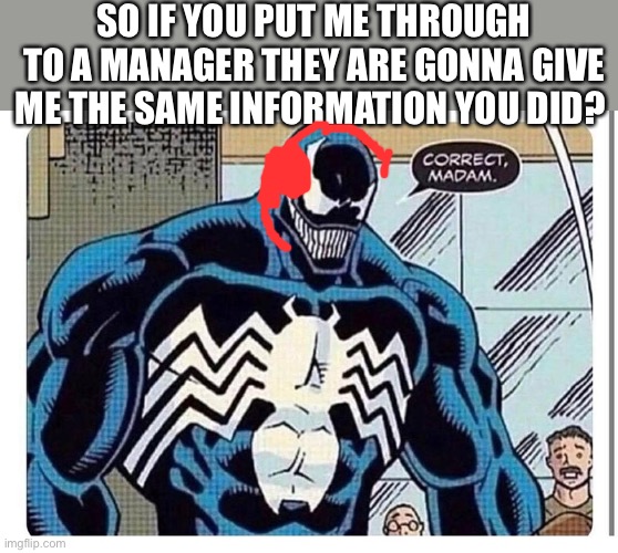 Venom Karen wants manager | SO IF YOU PUT ME THROUGH TO A MANAGER THEY ARE GONNA GIVE ME THE SAME INFORMATION YOU DID? | image tagged in venom says correct madam | made w/ Imgflip meme maker