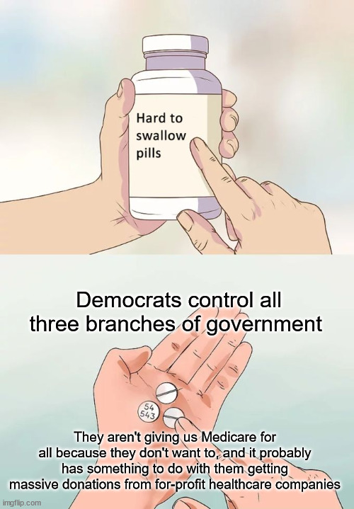 Hard To Swallow Pills | Democrats control all three branches of government; They aren't giving us Medicare for all because they don't want to, and it probably has something to do with them getting massive donations from for-profit healthcare companies | image tagged in memes,hard to swallow pills,democrats,medicare,healthcare | made w/ Imgflip meme maker