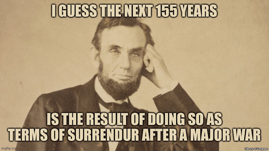 Tell Me More About Abe Lincoln | I GUESS THE NEXT 155 YEARS IS THE RESULT OF DOING SO AS TERMS OF SURRENDUR AFTER A MAJOR WAR | image tagged in tell me more about abe lincoln | made w/ Imgflip meme maker