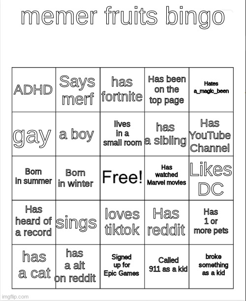 Blank Bingo | memer fruits bingo; has fortnite; Says merf; Hates a_magic_been; ADHD; Has been on the top page; lives in a small room; gay; Has YouTube Channel; has a sibling; a boy; Has watched Marvel movies; Born in summer; Likes DC; Born in winter; Has heard of a record; sings; Has 1 or more pets; Has reddit; loves tiktok; has a alt on reddit; broke something as a kid; has a cat; Signed up for Epic Games; Called 911 as a kid | image tagged in blank bingo | made w/ Imgflip meme maker