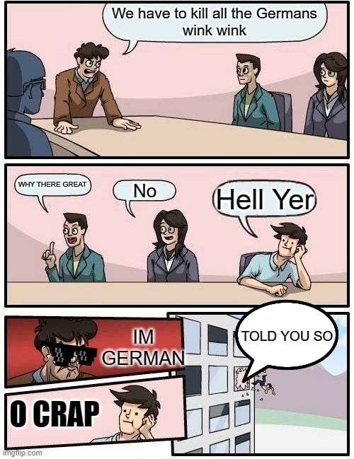 Boardroom Meeting Suggestion Meme |  We have to kill all the Germans
wink wink; WHY THERE GREAT; No; Hell Yer; IM GERMAN; TOLD YOU SO; O CRAP | image tagged in memes,boardroom meeting suggestion | made w/ Imgflip meme maker