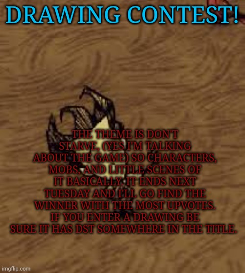 Dst themed drawing contest | THE THEME IS DON'T STARVE, (YES I'M TALKING ABOUT THE GAME) SO CHARACTERS, MOBS, AND LITTLE SCENES OF IT BASICALLY. IT ENDS NEXT TUESDAY AND I'LL GO FIND THE WINNER WITH THE MOST UPVOTES. IF YOU ENTER A DRAWING BE SURE IT HAS DST SOMEWHERE IN THE TITLE. DRAWING CONTEST! | image tagged in don t starve | made w/ Imgflip meme maker