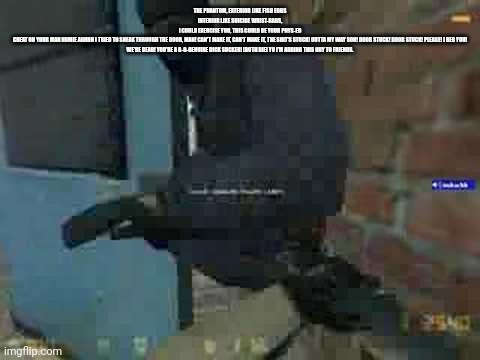 The phantom, exterior like fish eggs interior like suicide wrist-rags, I could exercise you, this could be your phys-ed cheat on | THE PHANTOM, EXTERIOR LIKE FISH EGGS
INTERIOR LIKE SUICIDE WRIST-RAGS,
I COULD EXERCISE YOU, THIS COULD BE YOUR PHYS-ED
CHEAT ON YOUR MAN HOMIE AGHHH I TRIED TO SNEAK THROUGH THE DOOR, MAN! CAN'T MAKE IT, CAN'T MAKE IT, THE SHIT'S STUCK! OUTTA MY WAY SON! DOOR STUCK! DOOR STUCK! PLEASE! I BEG YOU! WE'RE DEAD! YOU'RE A G-G-GENUINE DICK SUCKER! [BOTH DIE] YO I'M ADDING THIS GUY TO FRIENDS. | image tagged in door stuck | made w/ Imgflip meme maker