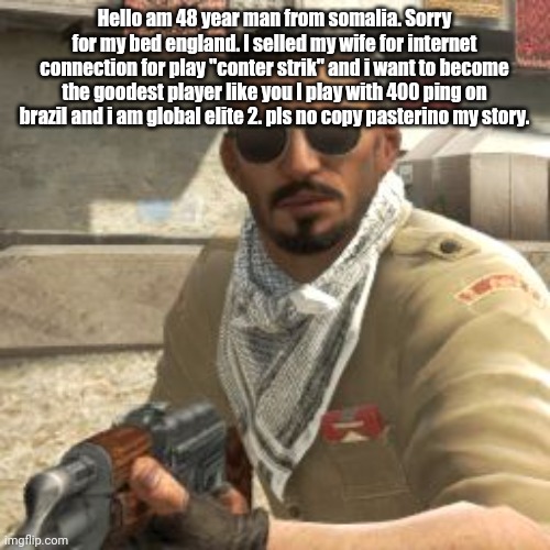 csgoterror | Hello am 48 year man from somalia. Sorry for my bed england. I selled my wife for internet connection for play "conter strik" and i want to become the goodest player like you I play with 400 ping on brazil and i am global elite 2. pls no copy pasterino my story. | image tagged in csgoterror | made w/ Imgflip meme maker