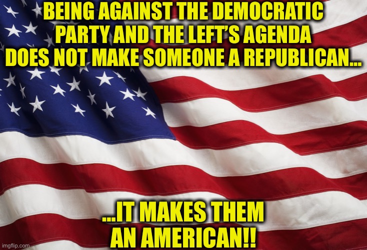 Patriotism | BEING AGAINST THE DEMOCRATIC PARTY AND THE LEFT’S AGENDA DOES NOT MAKE SOMEONE A REPUBLICAN…; …IT MAKES THEM AN AMERICAN!! | image tagged in us flag,democrats,republicans,joe biden,liberals,memes | made w/ Imgflip meme maker