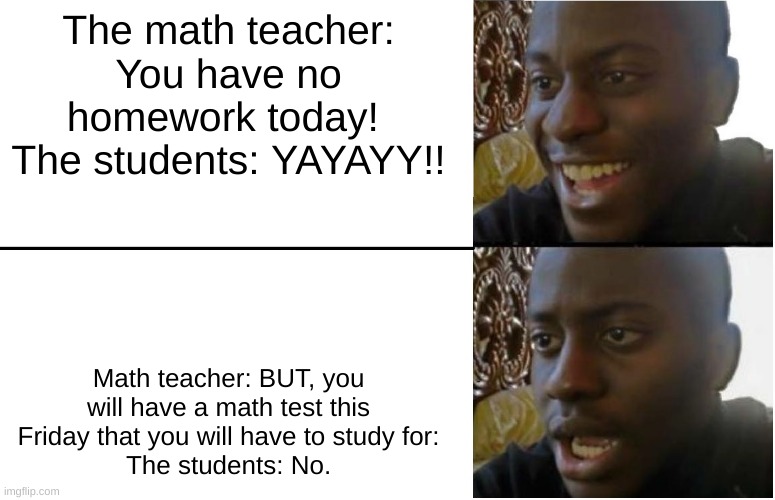 Math: | The math teacher: You have no homework today! 
The students: YAYAYY!! Math teacher: BUT, you will have a math test this Friday that you will have to study for:
The students: No. | image tagged in disappointed black guy | made w/ Imgflip meme maker