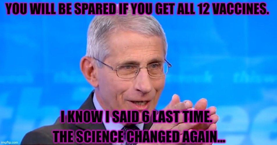 2023 preview. Praise Fauci. | YOU WILL BE SPARED IF YOU GET ALL 12 VACCINES. I KNOW I SAID 6 LAST TIME. THE SCIENCE CHANGED AGAIN... | image tagged in dr fauci 2020,2023,praise fauci,stop,questioning our lord,heathen | made w/ Imgflip meme maker