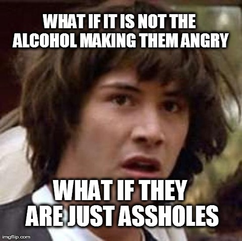Conspiracy Keanu Meme | WHAT IF IT IS NOT THE ALCOHOL MAKING THEM ANGRY WHAT IF THEY ARE JUST ASSHOLES | image tagged in memes,conspiracy keanu | made w/ Imgflip meme maker