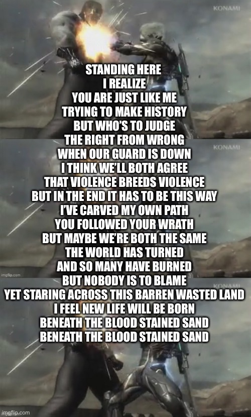 I have had this song stuck in my head for the last 2 weeks, can’t complain though, it’s an absolute banger of a song | STANDING HERE 
I REALIZE
YOU ARE JUST LIKE ME
TRYING TO MAKE HISTORY

BUT WHO’S TO JUDGE
THE RIGHT FROM WRONG
WHEN OUR GUARD IS DOWN
I THINK WE’LL BOTH AGREE

THAT VIOLENCE BREEDS VIOLENCE
BUT IN THE END IT HAS TO BE THIS WAY

I’VE CARVED MY OWN PATH
YOU FOLLOWED YOUR WRATH
BUT MAYBE WE’RE BOTH THE SAME

THE WORLD HAS TURNED
AND SO MANY HAVE BURNED
BUT NOBODY IS TO BLAME

YET STARING ACROSS THIS BARREN WASTED LAND
I FEEL NEW LIFE WILL BE BORN
BENEATH THE BLOOD STAINED SAND
BENEATH THE BLOOD STAINED SAND | made w/ Imgflip meme maker