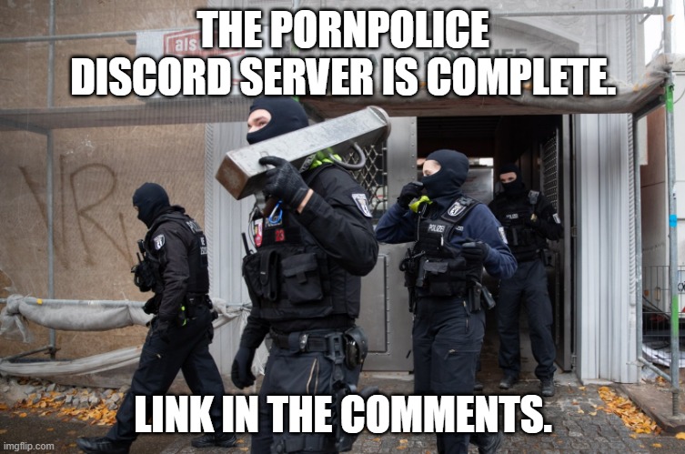 https://discord.gg/Ew69UkUUKs - Please DM Modmail for bug or issue reports | THE PORNPOLICE DISCORD SERVER IS COMPLETE. LINK IN THE COMMENTS. | image tagged in police raid | made w/ Imgflip meme maker