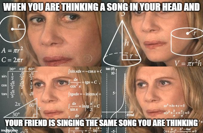 LOLthis happened to me | WHEN YOU ARE THINKING A SONG IN YOUR HEAD AND; YOUR FRIEND IS SINGING THE SAME SONG YOU ARE THINKING | image tagged in calculating meme | made w/ Imgflip meme maker