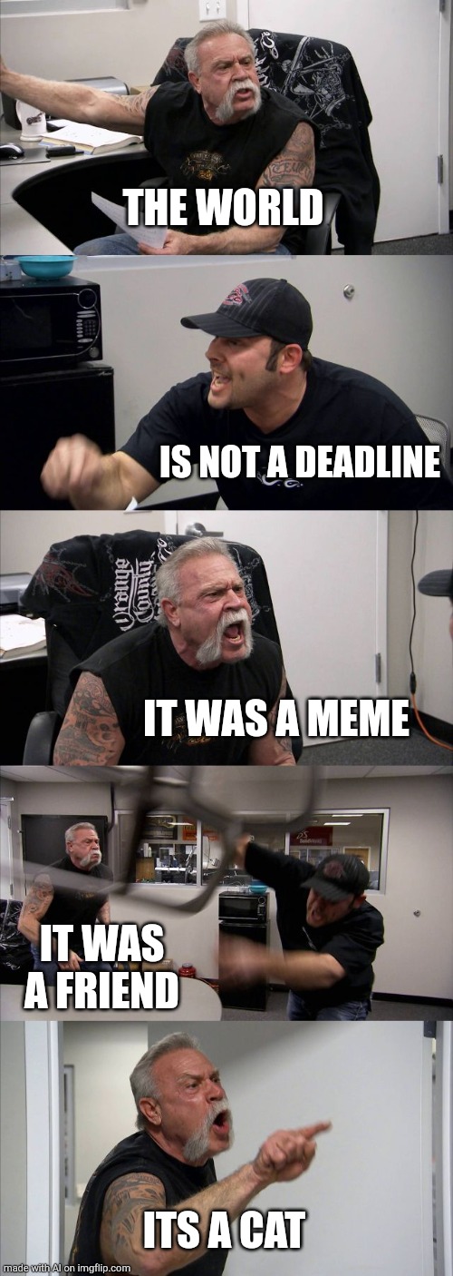 American Chopper Argument | THE WORLD; IS NOT A DEADLINE; IT WAS A MEME; IT WAS A FRIEND; ITS A CAT | image tagged in memes,american chopper argument | made w/ Imgflip meme maker