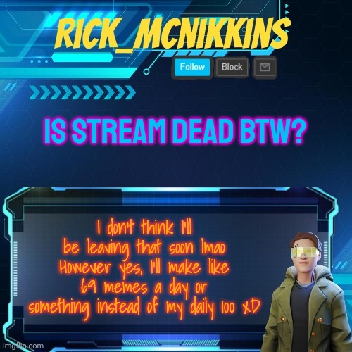 I mean it generally dies at this hour :/ | IS STREAM DEAD BTW? I don't think I'll be leaving that soon lmao
However yes, I'll make like 69 memes a day or something instead of my daily 100 xD | image tagged in mcnikkins temp 3 v2 | made w/ Imgflip meme maker