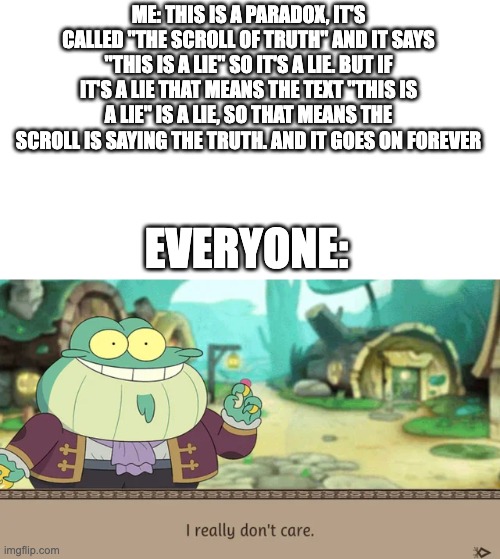 I Really Don't Care | ME: THIS IS A PARADOX, IT'S CALLED "THE SCROLL OF TRUTH" AND IT SAYS "THIS IS A LIE" SO IT'S A LIE. BUT IF IT'S A LIE THAT MEANS THE TEXT "T | image tagged in i really don't care | made w/ Imgflip meme maker