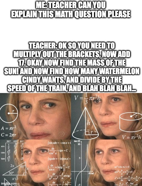When your teacher explains a math question | ME: TEACHER CAN YOU EXPLAIN THIS MATH QUESTION PLEASE; TEACHER: OK SO YOU NEED TO MULTIPLY OUT THE BRACKETS, NOW ADD 17. OKAY NOW FIND THE MASS OF THE SUN! AND NOW FIND HOW MANY WATERMELON CINDY WANTS, AND DIVIDE BY THE SPEED OF THE TRAIN, AND BLAH BLAH BLAH... | image tagged in calculating meme,math lady/confused lady,unhelpful teacher,math,maths,teachers | made w/ Imgflip meme maker