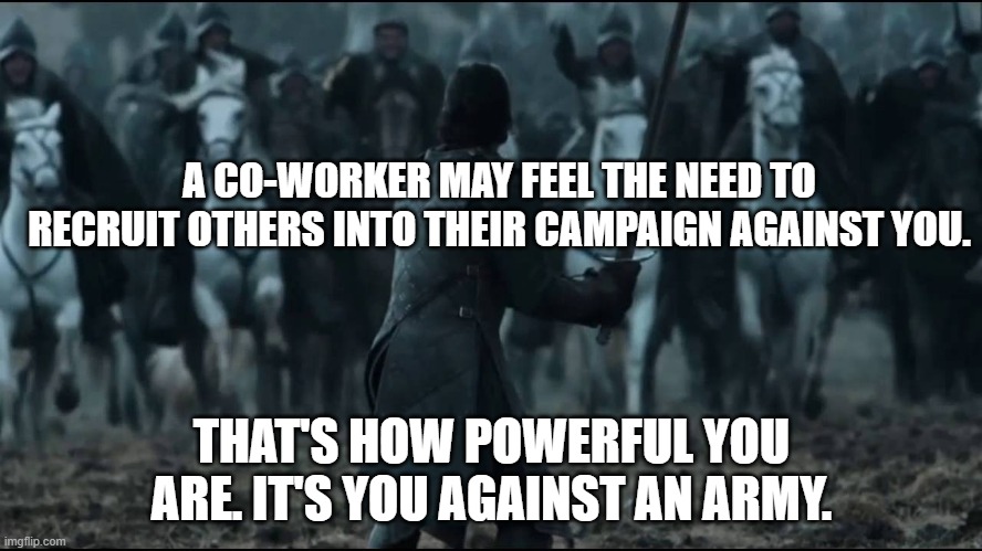 one man vs army | A CO-WORKER MAY FEEL THE NEED TO RECRUIT OTHERS INTO THEIR CAMPAIGN AGAINST YOU. THAT'S HOW POWERFUL YOU ARE. IT'S YOU AGAINST AN ARMY. | image tagged in one man vs army | made w/ Imgflip meme maker