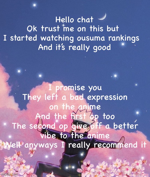 Just watch it | Hello chat
Ok trust me on this but 
I started watching ousuma rankings  
And it’s really good; I promise you
They left a bad expression on the anime
And the first op too
The second op give off a better vibe to the anime
Well anyways I really recommend it | image tagged in gojo announcement template,anime | made w/ Imgflip meme maker