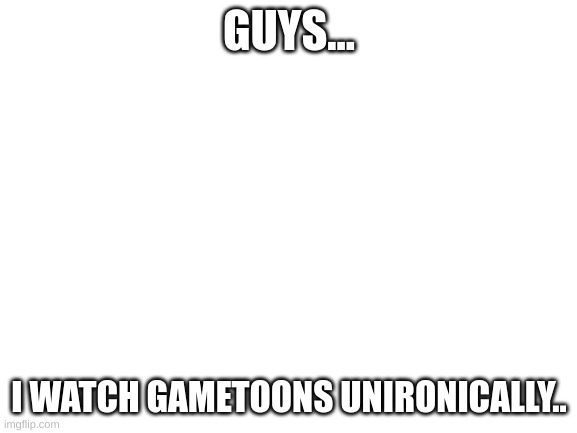 im gonna get murdered (I watch them because of the cringe) |  GUYS... I WATCH GAMETOONS UNIRONICALLY.. | image tagged in blank white template | made w/ Imgflip meme maker