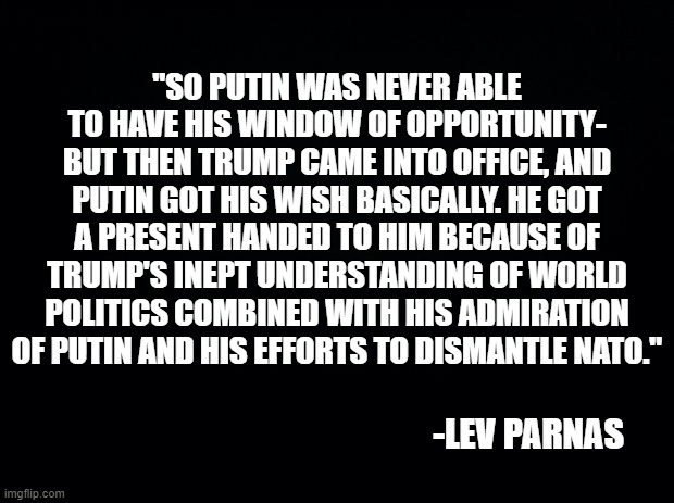 Remember when Parnas was one of the Trump Cult's sacred cows? | "SO PUTIN WAS NEVER ABLE TO HAVE HIS WINDOW OF OPPORTUNITY-
BUT THEN TRUMP CAME INTO OFFICE, AND PUTIN GOT HIS WISH BASICALLY. HE GOT A PRESENT HANDED TO HIM BECAUSE OF TRUMP'S INEPT UNDERSTANDING OF WORLD POLITICS COMBINED WITH HIS ADMIRATION OF PUTIN AND HIS EFFORTS TO DISMANTLE NATO."; -LEV PARNAS | image tagged in politics | made w/ Imgflip meme maker