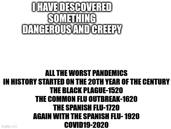 Death and plague dates are being repeated |  ALL THE WORST PANDEMICS IN HISTORY STARTED ON THE 20TH YEAR OF THE CENTURY
THE BLACK PLAGUE-1520
THE COMMON FLU OUTBREAK-1620
THE SPANISH FLU-1720
AGAIN WITH THE SPANISH FLU- 1920
COVID19-2020; I HAVE DESCOVERED SOMETHING DANGEROUS AND CREEPY | image tagged in blank white template,plague,death | made w/ Imgflip meme maker