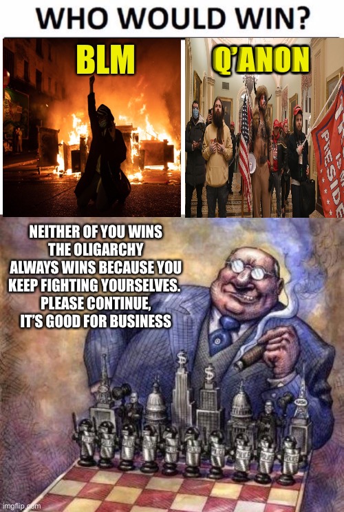 Had to add the oligarchic image | Q’ANON; BLM; NEITHER OF YOU WINS
THE OLIGARCHY ALWAYS WINS BECAUSE YOU KEEP FIGHTING YOURSELVES. 
PLEASE CONTINUE, IT’S GOOD FOR BUSINESS | image tagged in memes,who would win | made w/ Imgflip meme maker