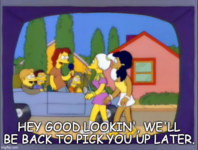 Homer and Mr. Microphone | HEY GOOD LOOKIN', WE'LL BE BACK TO PICK YOU UP LATER. | image tagged in the simpsons | made w/ Imgflip meme maker