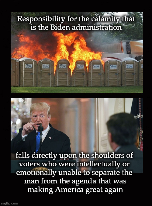 Responsibility for the calamity that is the Biden administration ,,, | Responsibility for the calamity that
is the Biden administration; falls directly upon the shoulders of 
voters who were intellectually or 
emotionally unable to separate the 
man from the agenda that was
making America great again | image tagged in joe biden,donald trump | made w/ Imgflip meme maker