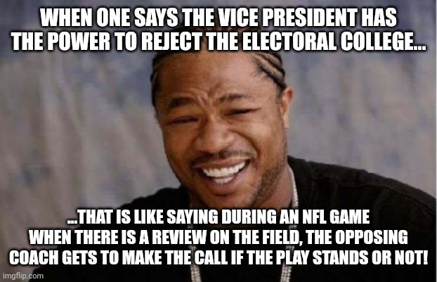 I hope this logic helps out. | WHEN ONE SAYS THE VICE PRESIDENT HAS THE POWER TO REJECT THE ELECTORAL COLLEGE... ...THAT IS LIKE SAYING DURING AN NFL GAME WHEN THERE IS A REVIEW ON THE FIELD, THE OPPOSING COACH GETS TO MAKE THE CALL IF THE PLAY STANDS OR NOT! | image tagged in memes,yo dawg heard you | made w/ Imgflip meme maker