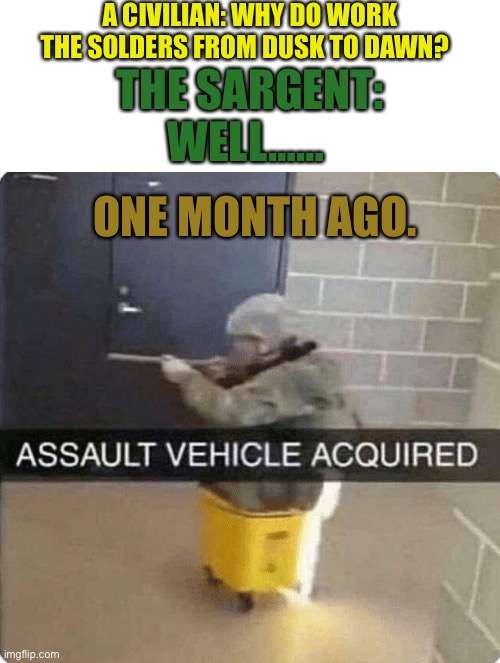 ASSAULT VEHICLE ACQURIED | A CIVILIAN: WHY DO WORK THE SOLDERS FROM DUSK TO DAWN? THE SARGENT: WELL……; ONE MONTH AGO. | image tagged in assault vehicle acquried | made w/ Imgflip meme maker