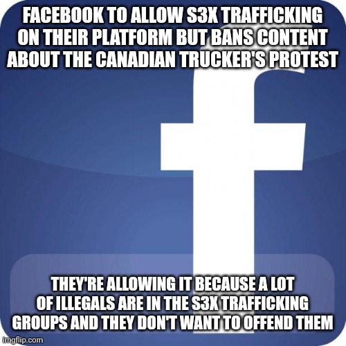 Disgusting! | FACEBOOK TO ALLOW S3X TRAFFICKING ON THEIR PLATFORM BUT BANS CONTENT ABOUT THE CANADIAN TRUCKER'S PROTEST; THEY'RE ALLOWING IT BECAUSE A LOT OF ILLEGALS ARE IN THE S3X TRAFFICKING GROUPS AND THEY DON'T WANT TO OFFEND THEM | image tagged in facebook | made w/ Imgflip meme maker