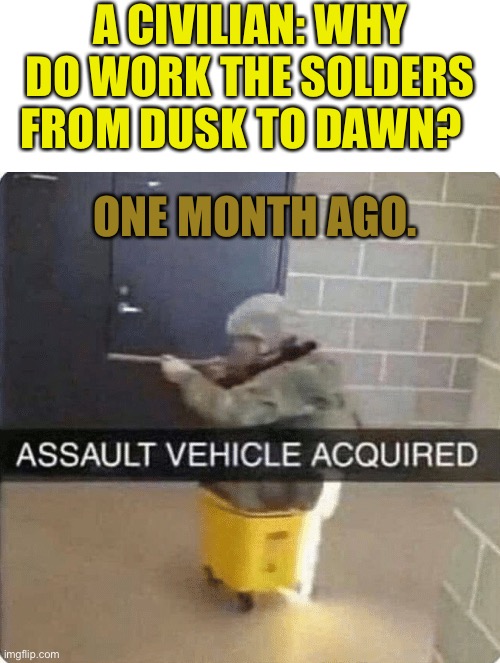 ASSAULT VEHICLE ACQURIED | A CIVILIAN: WHY DO WORK THE SOLDERS FROM DUSK TO DAWN? ONE MONTH AGO. | image tagged in assault vehicle acquried | made w/ Imgflip meme maker