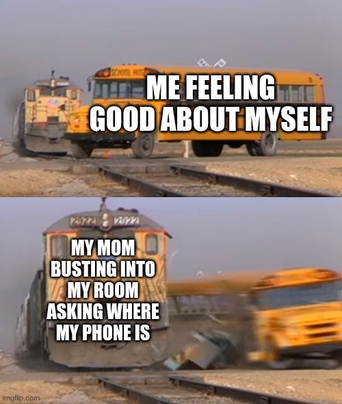 So true tho | ME FEELING GOOD ABOUT MYSELF; MY MOM BUSTING INTO MY ROOM ASKING WHERE MY PHONE IS | image tagged in a train hitting a school bus | made w/ Imgflip meme maker