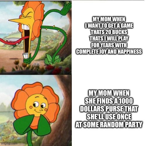 Some random meme | MY MOM WHEN I WANT TO GET A GAME THATS 20 BUCKS THATS I WILL PLAY FOR YEARS WITH COMPLETE JOY AND HAPPINESS; MY MOM WHEN SHE FINDS A 1000 DOLLARS PURSE THAT SHE'LL USE ONCE AT SOME RANDOM PARTY | image tagged in cuphead flower,mom | made w/ Imgflip meme maker