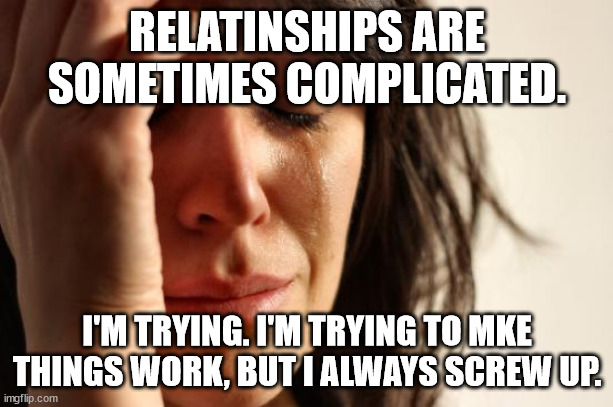 First World Problems Meme | RELATINSHIPS ARE SOMETIMES COMPLICATED. I'M TRYING. I'M TRYING TO MKE THINGS WORK, BUT I ALWAYS SCREW UP. | image tagged in memes,first world problems | made w/ Imgflip meme maker
