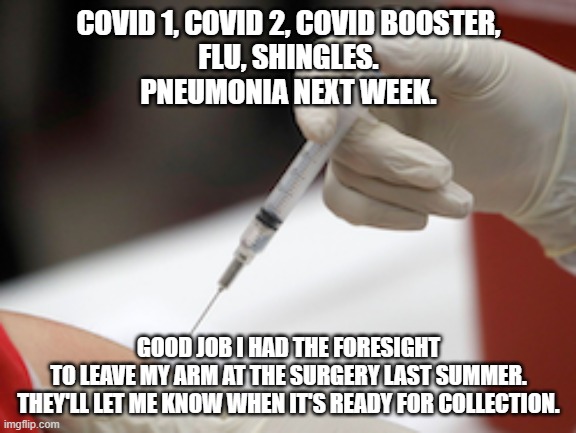 covid | COVID 1, COVID 2, COVID BOOSTER,
FLU, SHINGLES.
PNEUMONIA NEXT WEEK. GOOD JOB I HAD THE FORESIGHT
TO LEAVE MY ARM AT THE SURGERY LAST SUMMER.
THEY'LL LET ME KNOW WHEN IT'S READY FOR COLLECTION. | image tagged in flu vaccine injection | made w/ Imgflip meme maker