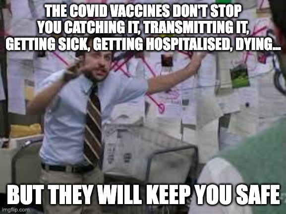 conspiracy theory |  THE COVID VACCINES DON'T STOP YOU CATCHING IT, TRANSMITTING IT, GETTING SICK, GETTING HOSPITALISED, DYING... BUT THEY WILL KEEP YOU SAFE | image tagged in conspiracy theory | made w/ Imgflip meme maker