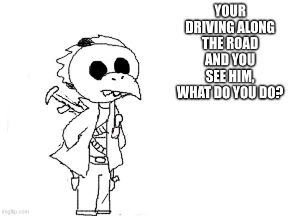 it took me a lot of courage to make this, dont make me regret it please | YOUR DRIVING ALONG THE ROAD AND YOU SEE HIM, WHAT DO YOU DO? | image tagged in blank white template | made w/ Imgflip meme maker