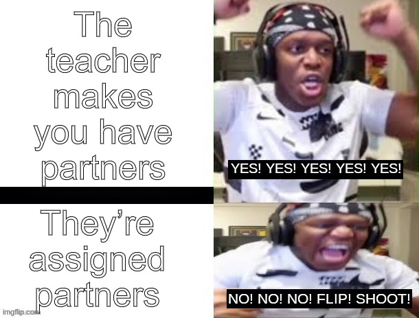 Upvote any of my 3, it’s for a school assignment | The teacher makes you have partners; They’re assigned partners | image tagged in yes yes yes no no no ksi | made w/ Imgflip meme maker