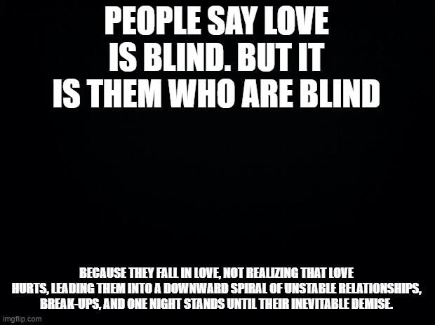 Black background | PEOPLE SAY LOVE IS BLIND. BUT IT IS THEM WHO ARE BLIND BECAUSE THEY FALL IN LOVE, NOT REALIZING THAT LOVE HURTS, LEADING THEM INTO A DOWNWAR | image tagged in black background | made w/ Imgflip meme maker