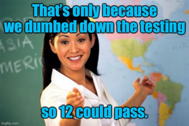 Unhelpful High School Teacher Meme | That’s only because we dumbed down the testing so 12 could pass. | image tagged in memes,unhelpful high school teacher | made w/ Imgflip meme maker