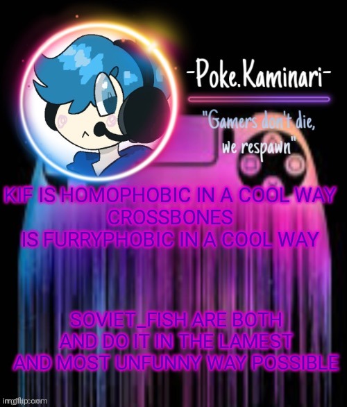 Not saying homophobia or furryphobia is cool (but both communities are shit) | KIF IS HOMOPHOBIC IN A COOL WAY
CROSSBONES IS FURRYPHOBIC IN A COOL WAY; SOVIET_FISH ARE BOTH AND DO IT IN THE LAMEST AND MOST UNFUNNY WAY POSSIBLE | image tagged in -poke kaminari- gaming temp | made w/ Imgflip meme maker