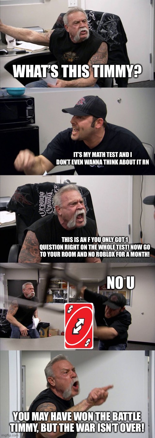 Timmy flipped Kevin the Uno Reverse Card | WHAT’S THIS TIMMY? IT’S MY MATH TEST AND I DON’T EVEN WANNA THINK ABOUT IT RN; THIS IS AN F YOU ONLY GOT 1 QUESTION RIGHT ON THE WHOLE TEST! NOW GO TO YOUR ROOM AND NO ROBLOX FOR A MONTH! NO U; YOU MAY HAVE WON THE BATTLE TIMMY, BUT THE WAR ISN’T OVER! | image tagged in memes,american chopper argument,uno reverse card,funny memes,funny,math | made w/ Imgflip meme maker