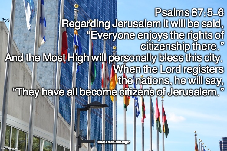 City of God | Psalms 87:5-6
Regarding Jerusalem it will be said,
“Everyone enjoys the rights of citizenship there.”
And the Most High will personally bless this city.
When the Lord registers the nations, he will say,
“They have all become citizens of Jerusalem.”; Photo credit: Anfaenger | image tagged in the gates of zion | made w/ Imgflip meme maker