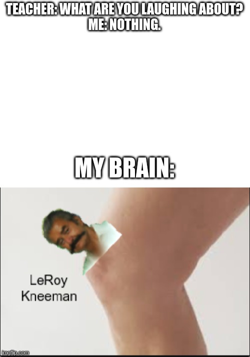 *insert title here* | TEACHER: WHAT ARE YOU LAUGHING ABOUT?
ME: NOTHING. MY BRAIN: | image tagged in blank white template,leroy kneeman | made w/ Imgflip meme maker