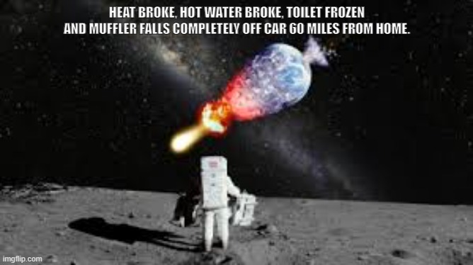 Yup, that happened | HEAT BROKE, HOT WATER BROKE, TOILET FROZEN AND MUFFLER FALLS COMPLETELY OFF CAR 60 MILES FROM HOME. | image tagged in astronaut watch earth explode | made w/ Imgflip meme maker